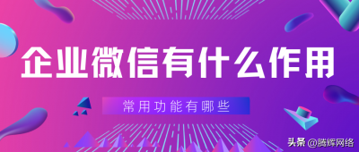 ​企业微信的作用是什么（企业微信的好处和功能有哪些？这些功能助企业高效办公